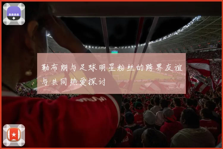 勒布朗与足球明星粉丝的跨界友谊与共同热爱探讨