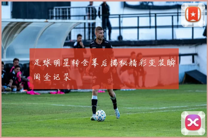 足球明星转会幕后揭秘精彩变装瞬间全记录