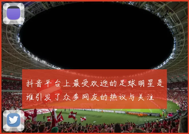 抖音平台上最受欢迎的足球明星是谁引发了众多网友的热议与关注