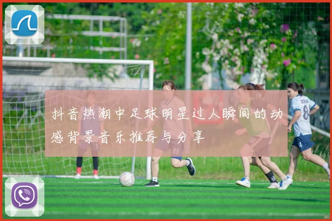抖音热潮中足球明星过人瞬间的动感背景音乐推荐与分享