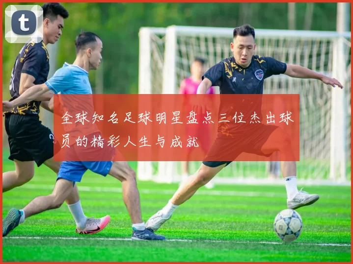 全球知名足球明星盘点三位杰出球员的精彩人生与成就