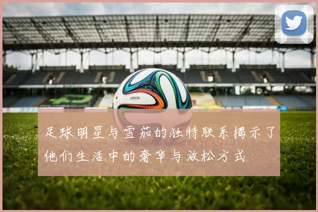 足球明星与雪茄的独特联系揭示了他们生活中的奢华与放松方式