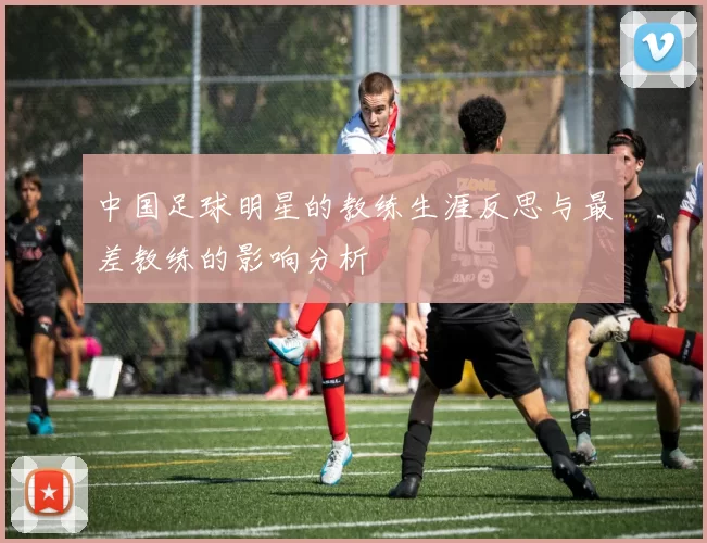中国足球明星的教练生涯反思与最差教练的影响分析