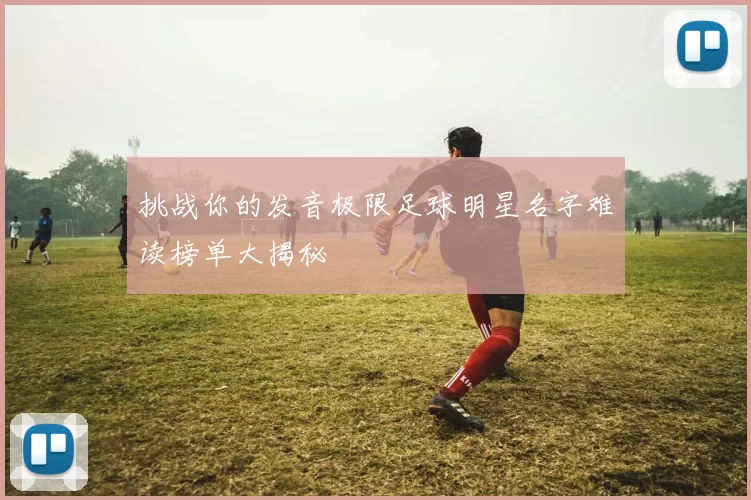 挑战你的发音极限足球明星名字难读榜单大揭秘
