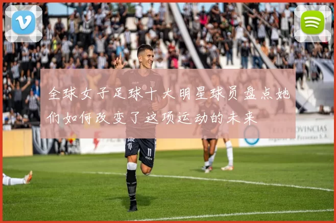 全球女子足球十大明星球员盘点她们如何改变了这项运动的未来