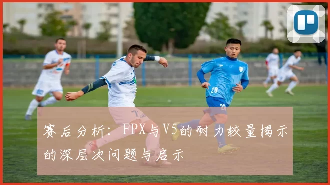 赛后分析：FPX与V5的耐力较量揭示的深层次问题与启示