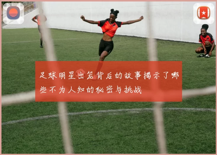 足球明星出笼背后的故事揭示了哪些不为人知的秘密与挑战