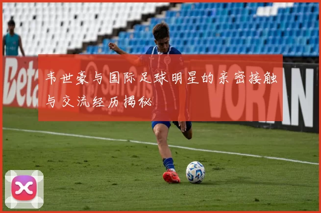 韦世豪与国际足球明星的亲密接触与交流经历揭秘