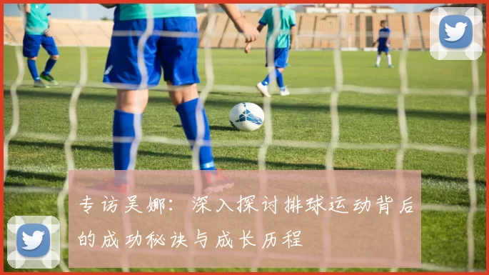专访吴娜：深入探讨排球运动背后的成功秘诀与成长历程