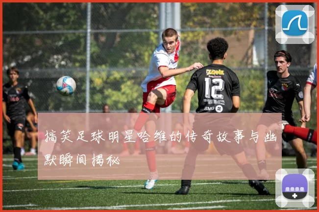 搞笑足球明星哈维的传奇故事与幽默瞬间揭秘