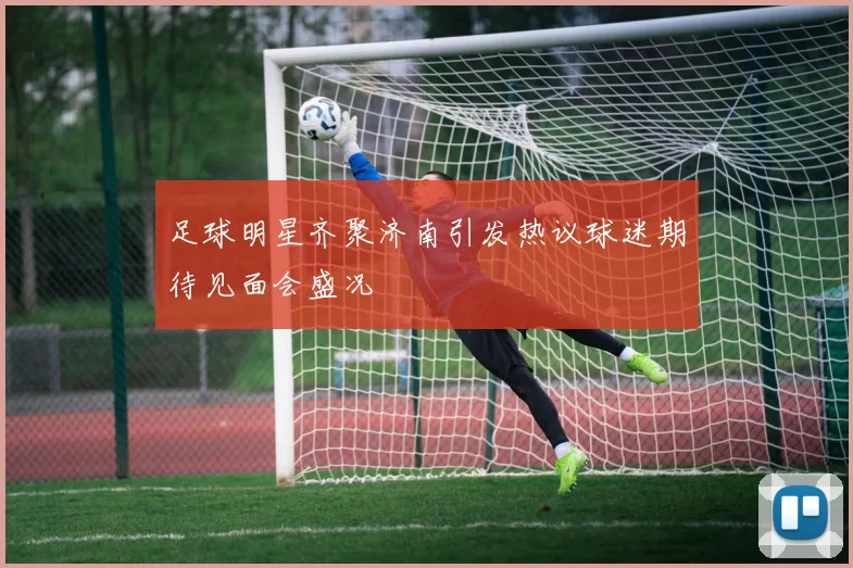 足球明星齐聚济南引发热议球迷期待见面会盛况