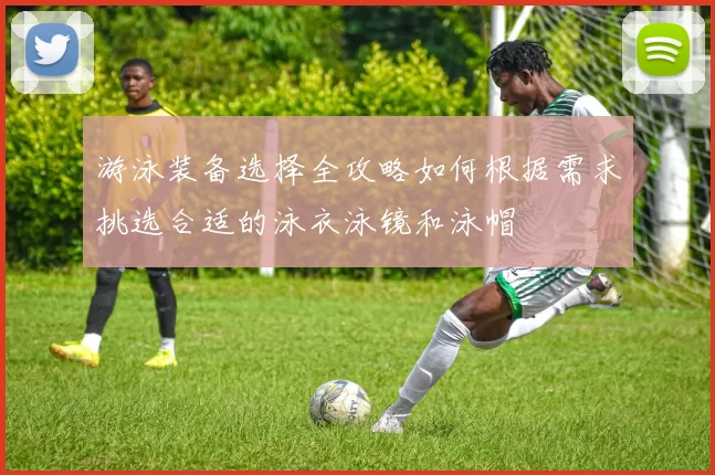 游泳装备选择全攻略如何根据需求挑选合适的泳衣泳镜和泳帽