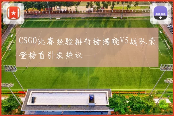 CSGO比赛经验排行榜揭晓V5战队荣登榜首引发热议