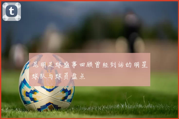 昆明足球盛事回顾曾经到访的明星球队与球员盘点