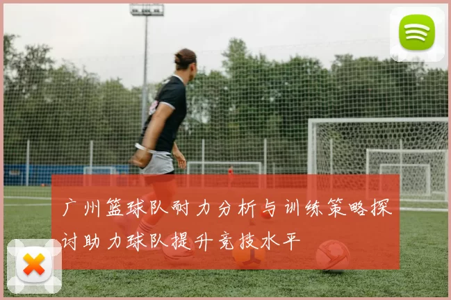 广州篮球队耐力分析与训练策略探讨助力球队提升竞技水平