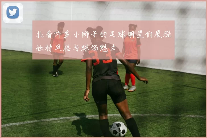 扎着许多小辫子的足球明星们展现独特风格与球场魅力