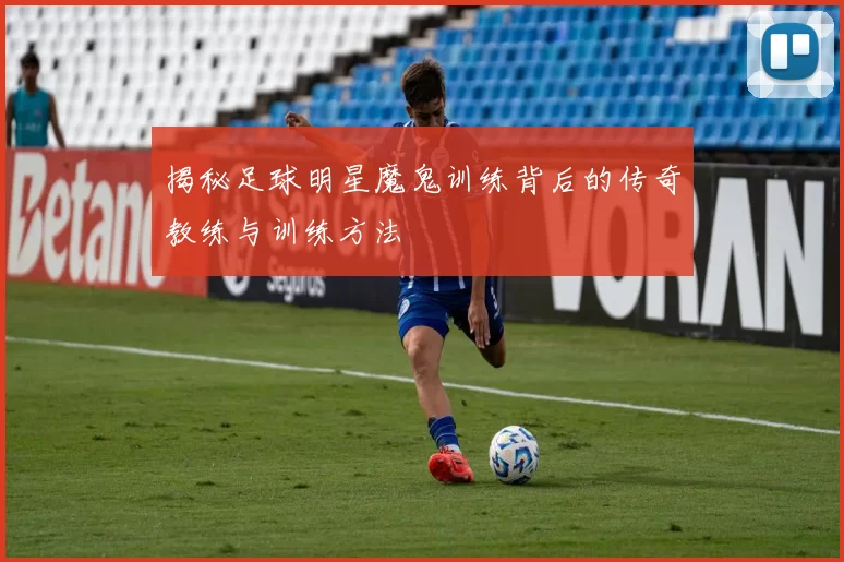 揭秘足球明星魔鬼训练背后的传奇教练与训练方法