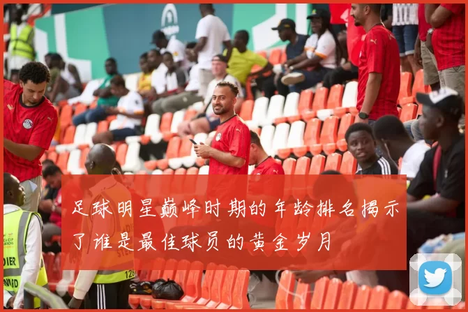 足球明星巅峰时期的年龄排名揭示了谁是最佳球员的黄金岁月
