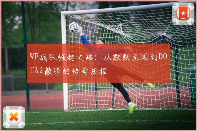WE战队崛起之路：从默默无闻到DOTA2巅峰的传奇历程