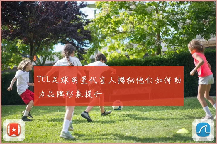 TCL足球明星代言人揭秘他们如何助力品牌形象提升