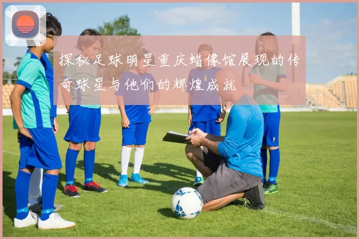 探秘足球明星重庆蜡像馆展现的传奇球星与他们的辉煌成就