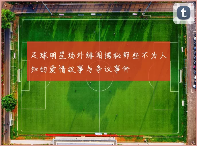 足球明星场外绯闻揭秘那些不为人知的爱情故事与争议事件