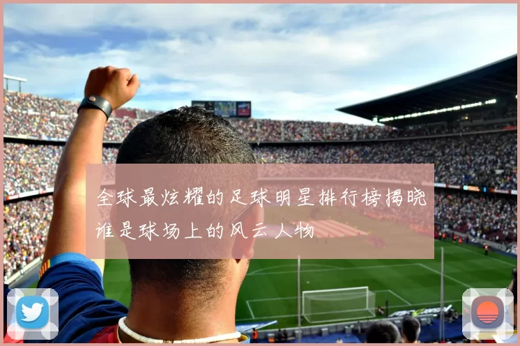 全球最炫耀的足球明星排行榜揭晓谁是球场上的风云人物
