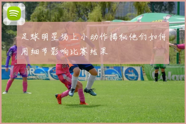 足球明星场上小动作揭秘他们如何用细节影响比赛结果