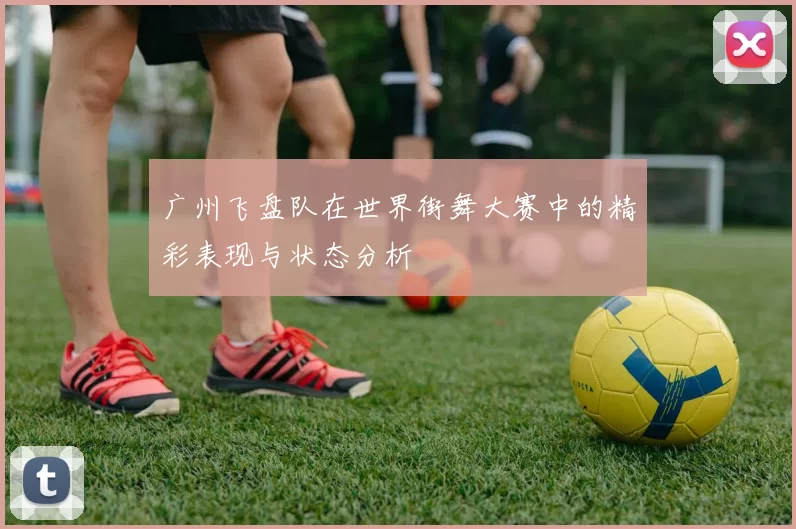 广州飞盘队在世界街舞大赛中的精彩表现与状态分析