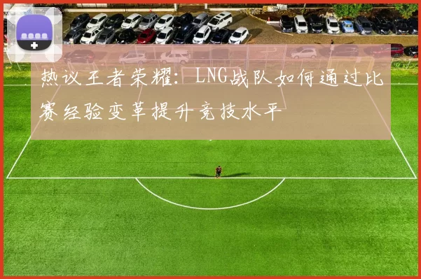 热议王者荣耀：LNG战队如何通过比赛经验变革提升竞技水平