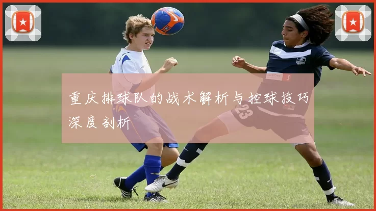 重庆排球队的战术解析与控球技巧深度剖析