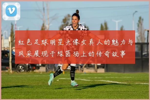 红色足球明星头像女真人的魅力与风采展现于绿茵场上的传奇故事