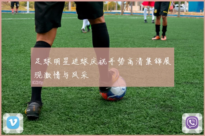 足球明星进球庆祝手势高清集锦展现激情与风采