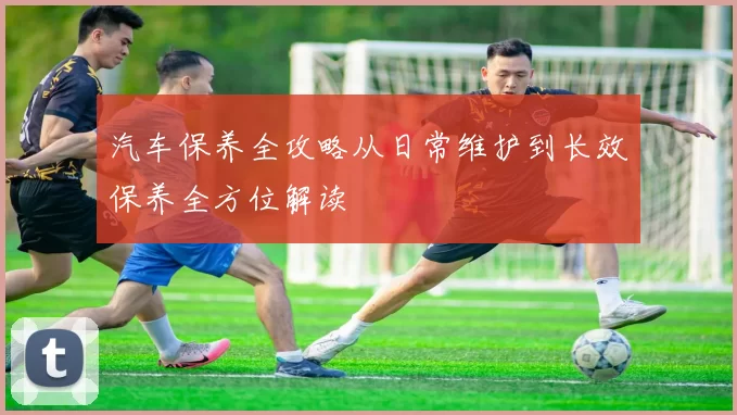 汽车保养全攻略从日常维护到长效保养全方位解读