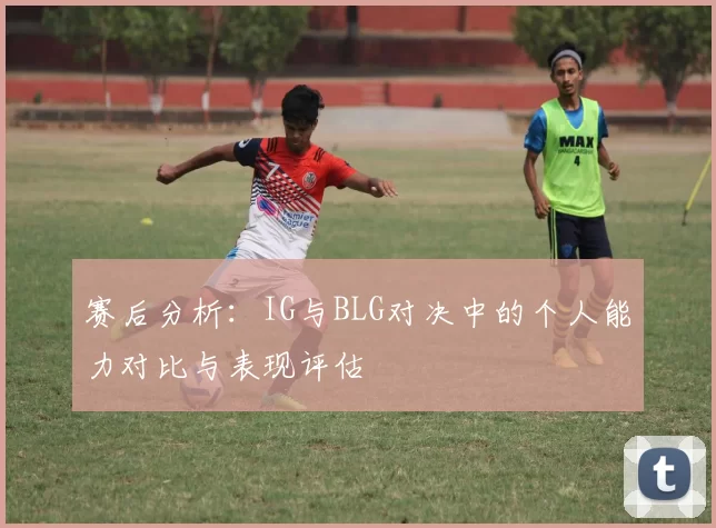 赛后分析：IG与BLG对决中的个人能力对比与表现评估