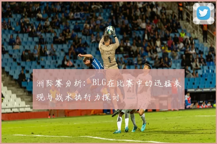 洲际赛分析：BLG在比赛中的迅猛表现与战术执行力探讨