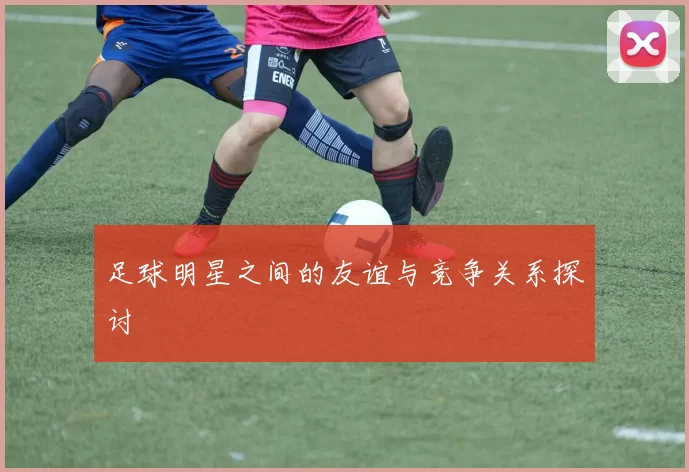 足球明星之间的友谊与竞争关系探讨