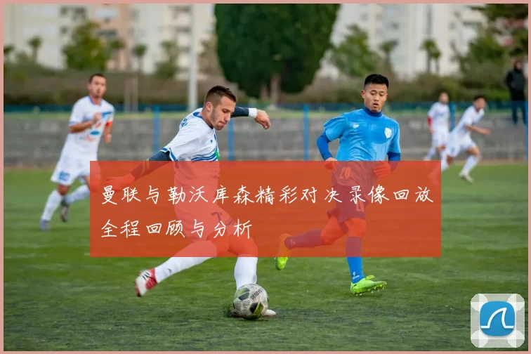 曼联与勒沃库森精彩对决录像回放全程回顾与分析