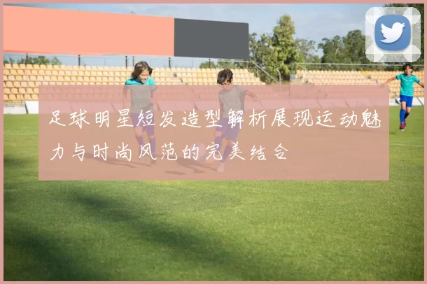 足球明星短发造型解析展现运动魅力与时尚风范的完美结合
