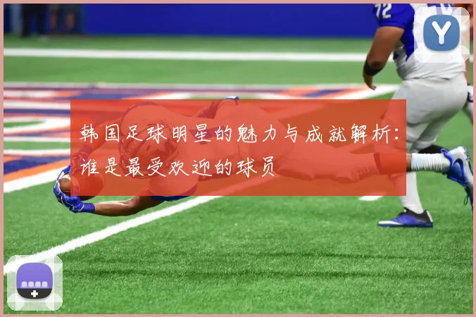韩国足球明星的魅力与成就解析：谁是最受欢迎的球员
