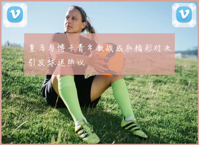 皇马与博卡青年激战成和精彩对决引发球迷热议