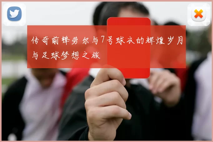 传奇前锋劳尔与7号球衣的辉煌岁月与足球梦想之旅
