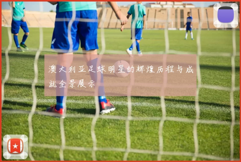 澳大利亚足球明星的辉煌历程与成就全景展示