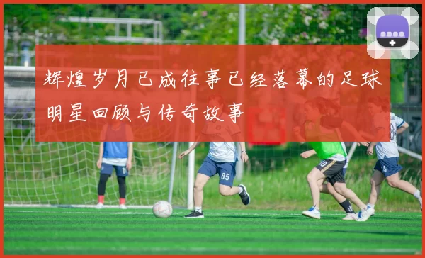 辉煌岁月已成往事已经落幕的足球明星回顾与传奇故事