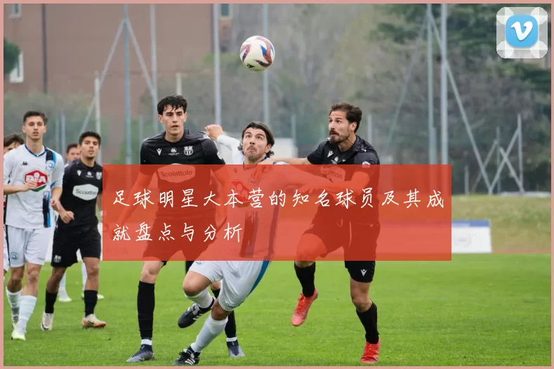 足球明星大本营的知名球员及其成就盘点与分析