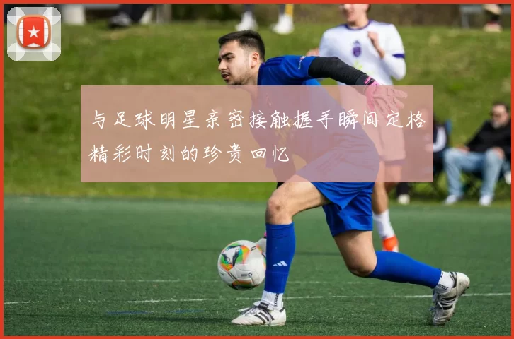 与足球明星亲密接触握手瞬间定格精彩时刻的珍贵回忆