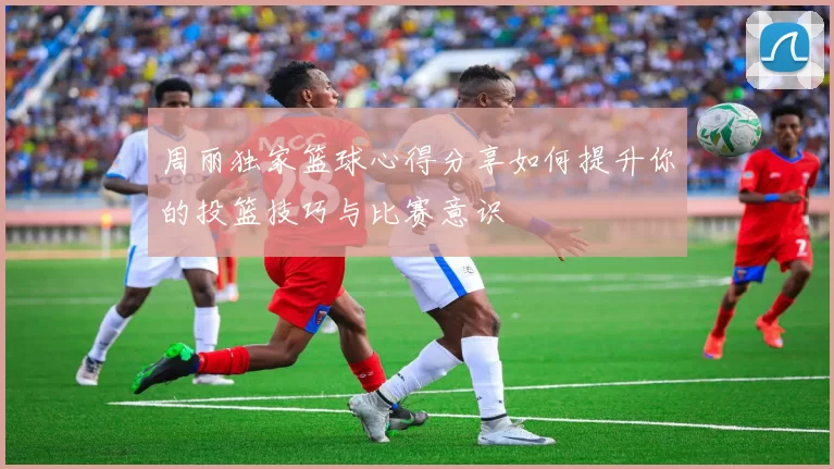 周丽独家篮球心得分享如何提升你的投篮技巧与比赛意识