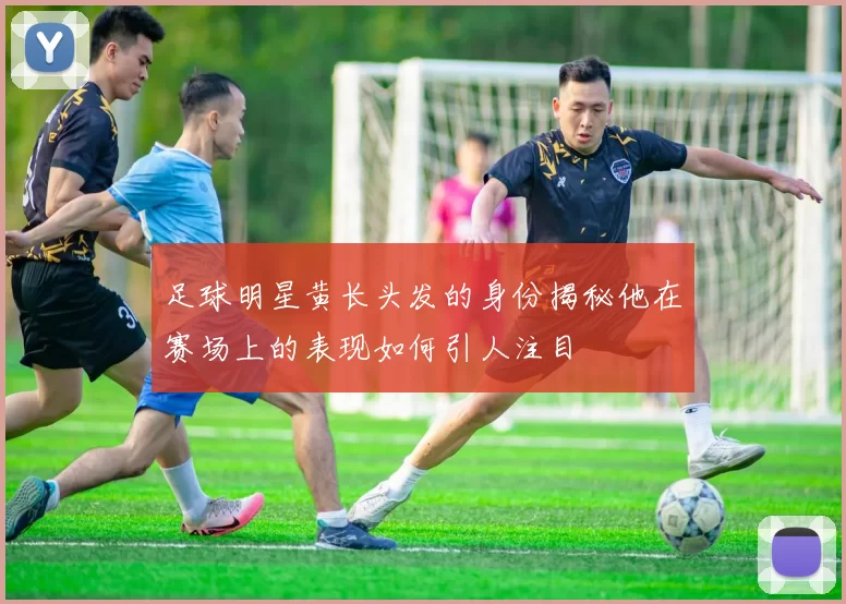 足球明星黄长头发的身份揭秘他在赛场上的表现如何引人注目