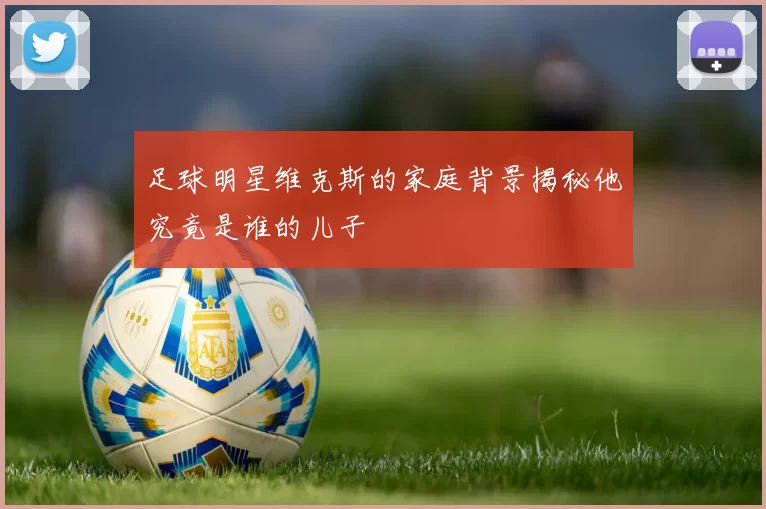 足球明星维克斯的家庭背景揭秘他究竟是谁的儿子
