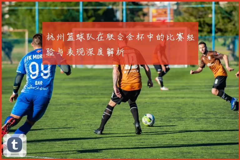 杭州篮球队在联合会杯中的比赛经验与表现深度解析